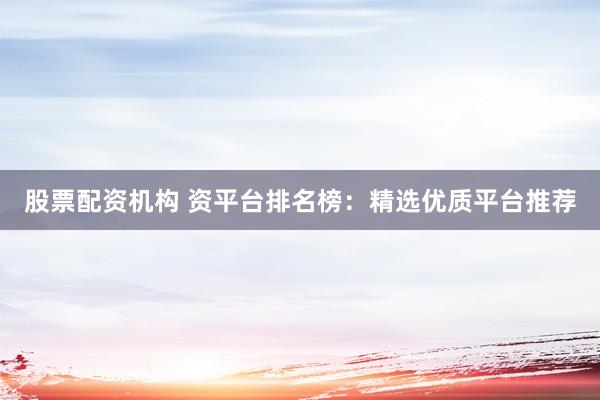 股票配资机构 资平台排名榜：精选优质平台推荐