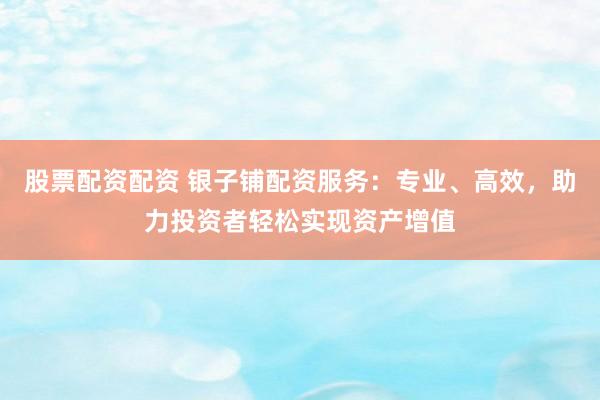 股票配资配资 银子铺配资服务：专业、高效，助力投资者轻松实现资产增值