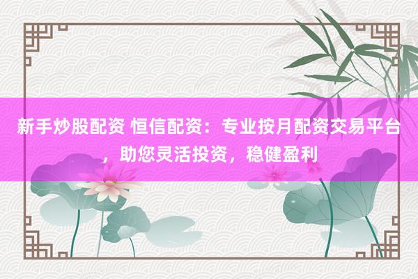 新手炒股配资 恒信配资：专业按月配资交易平台，助您灵活投资，稳健盈利