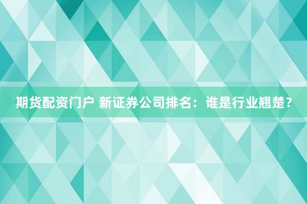 期货配资门户 新证券公司排名：谁是行业翘楚？