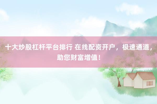 十大炒股杠杆平台排行 在线配资开户，极速通道，助您财富增值！