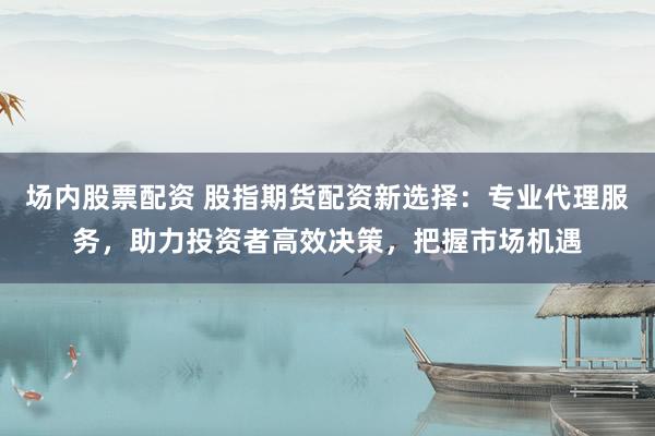 场内股票配资 股指期货配资新选择：专业代理服务，助力投资者高效决策，把握市场机遇