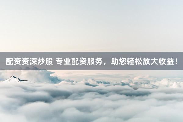 配资资深炒股 专业配资服务，助您轻松放大收益！