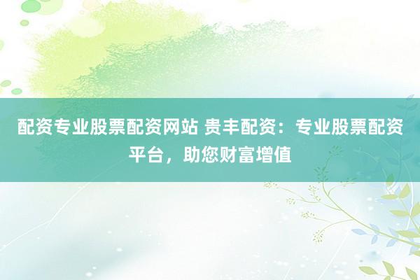 配资专业股票配资网站 贵丰配资：专业股票配资平台，助您财富增值