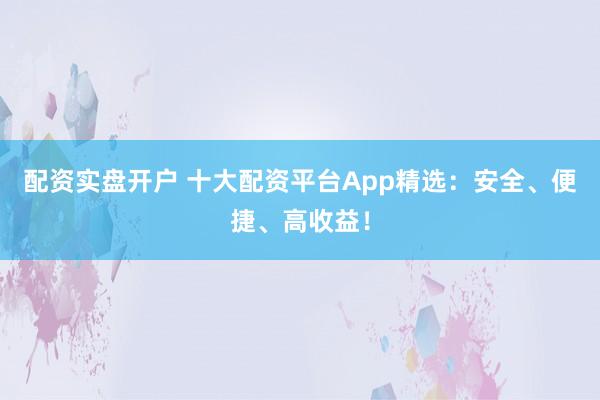 配资实盘开户 十大配资平台App精选：安全、便捷、高收益！