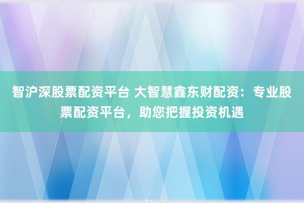 智沪深股票配资平台 大智慧鑫东财配资：专业股票配资平台，助您把握投资机遇