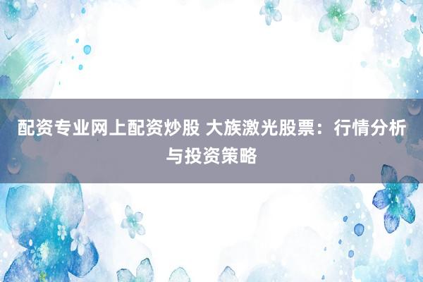 配资专业网上配资炒股 大族激光股票：行情分析与投资策略