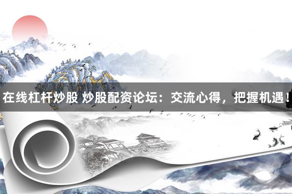 在线杠杆炒股 炒股配资论坛：交流心得，把握机遇！