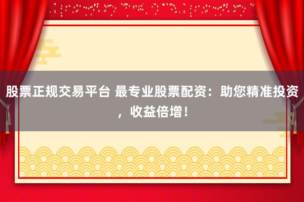 股票正规交易平台 最专业股票配资：助您精准投资，收益倍增！