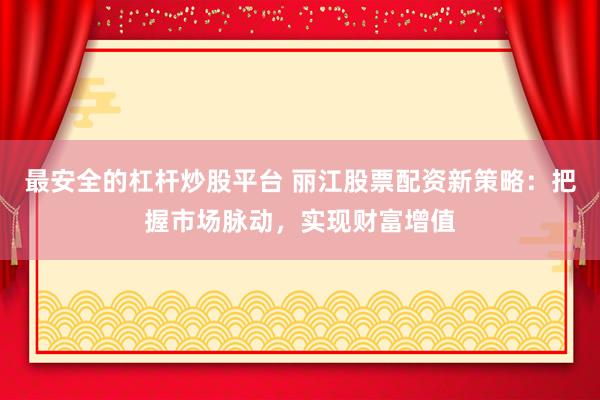 最安全的杠杆炒股平台 丽江股票配资新策略：把握市场脉动，实现财富增值