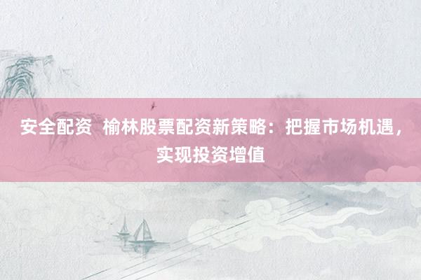 安全配资  榆林股票配资新策略：把握市场机遇，实现投资增值