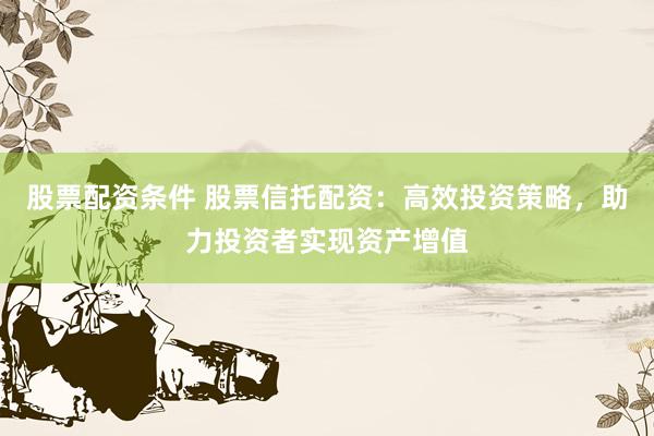 股票配资条件 股票信托配资：高效投资策略，助力投资者实现资产增值