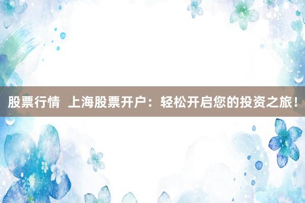股票行情  上海股票开户：轻松开启您的投资之旅！