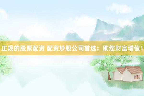 正规的股票配资 配资炒股公司首选：助您财富增值！