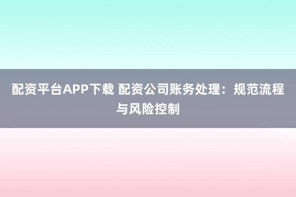 配资平台APP下载 配资公司账务处理：规范流程与风险控制