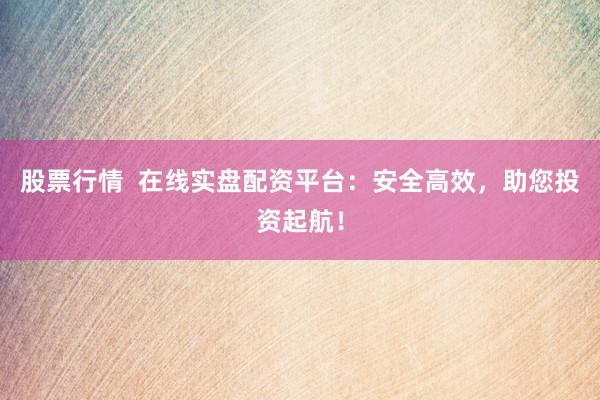 股票行情  在线实盘配资平台：安全高效，助您投资起航！