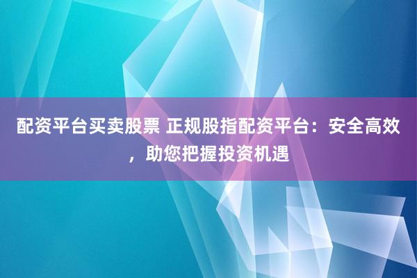 配资平台买卖股票 正规股指配资平台：安全高效，助您把握投资机遇