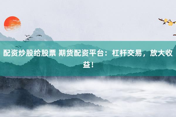 配资炒股给股票 期货配资平台：杠杆交易，放大收益！