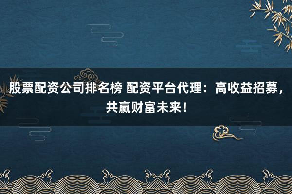 股票配资公司排名榜 配资平台代理：高收益招募，共赢财富未来！
