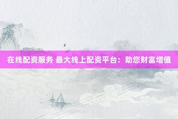 在线配资服务 最大线上配资平台：助您财富增值