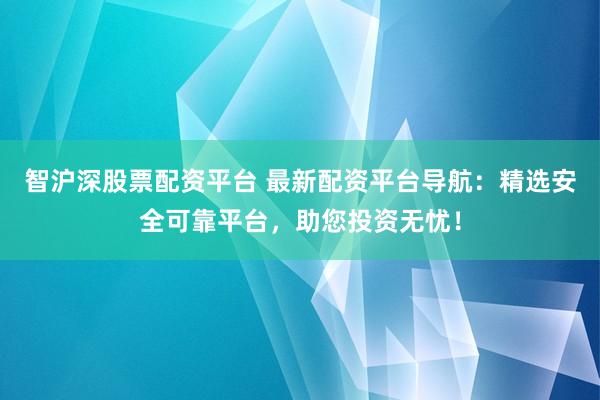 智沪深股票配资平台 最新配资平台导航：精选安全可靠平台，助您投资无忧！