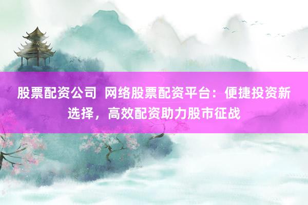 股票配资公司  网络股票配资平台：便捷投资新选择，高效配资助力股市征战