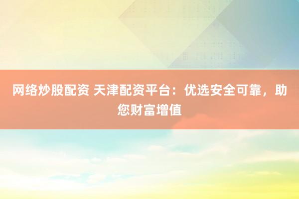 网络炒股配资 天津配资平台：优选安全可靠，助您财富增值