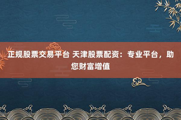 正规股票交易平台 天津股票配资：专业平台，助您财富增值