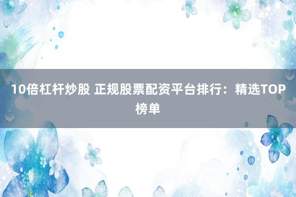 10倍杠杆炒股 正规股票配资平台排行：精选TOP榜单
