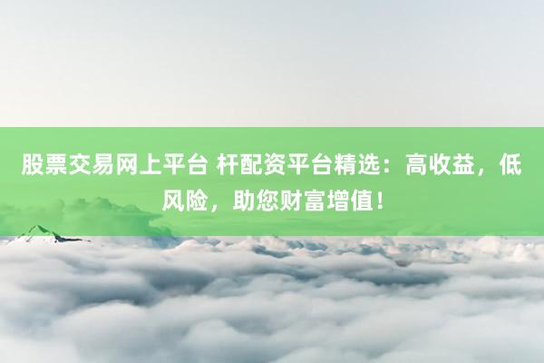 股票交易网上平台 杆配资平台精选：高收益，低风险，助您财富增值！