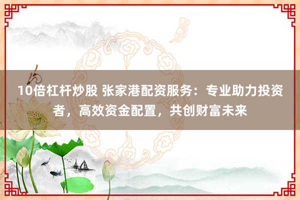 10倍杠杆炒股 张家港配资服务：专业助力投资者，高效资金配置，共创财富未来
