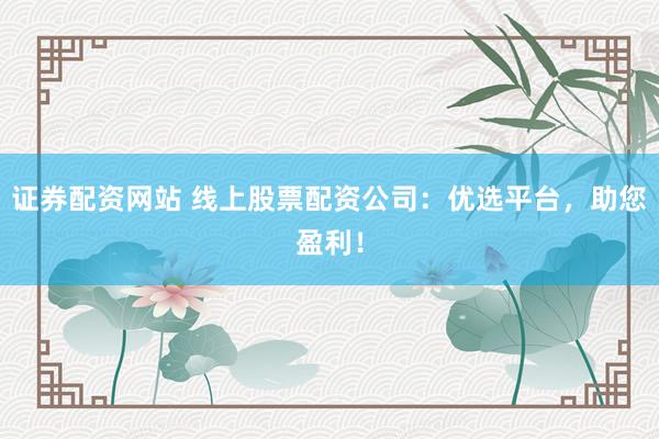 证券配资网站 线上股票配资公司：优选平台，助您盈利！