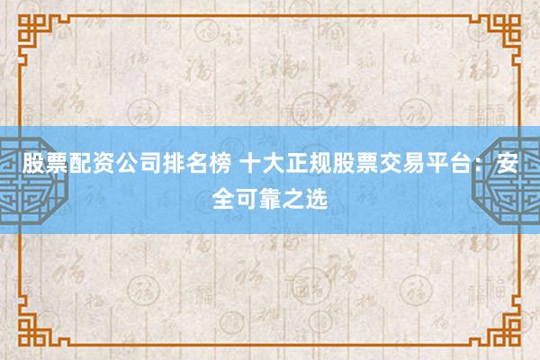 股票配资公司排名榜 十大正规股票交易平台：安全可靠之选