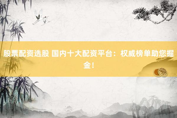 股票配资选股 国内十大配资平台：权威榜单助您掘金！