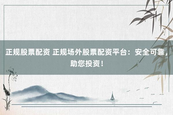 正规股票配资 正规场外股票配资平台：安全可靠，助您投资！