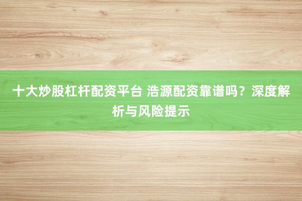 十大炒股杠杆配资平台 浩源配资靠谱吗？深度解析与风险提示