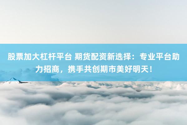 股票加大杠杆平台 期货配资新选择：专业平台助力招商，携手共创期市美好明天！