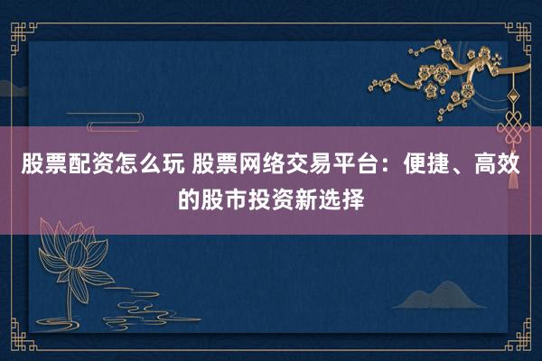 股票配资怎么玩 股票网络交易平台：便捷、高效的股市投资新选择