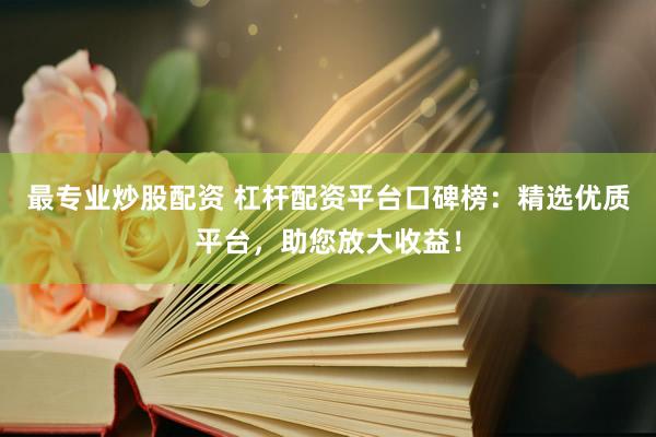 最专业炒股配资 杠杆配资平台口碑榜：精选优质平台，助您放大收益！