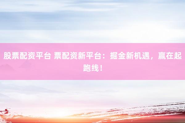 股票配资平台 票配资新平台：掘金新机遇，赢在起跑线！