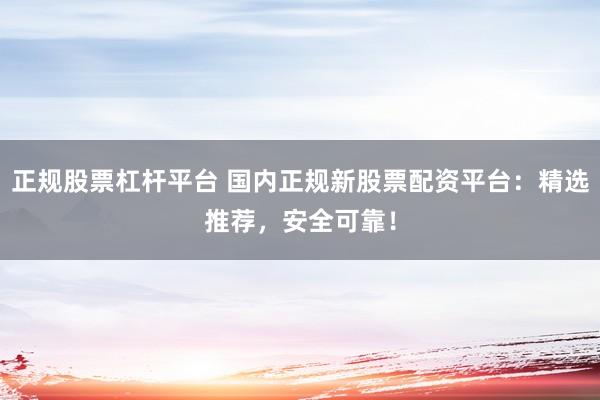 正规股票杠杆平台 国内正规新股票配资平台：精选推荐，安全可靠！