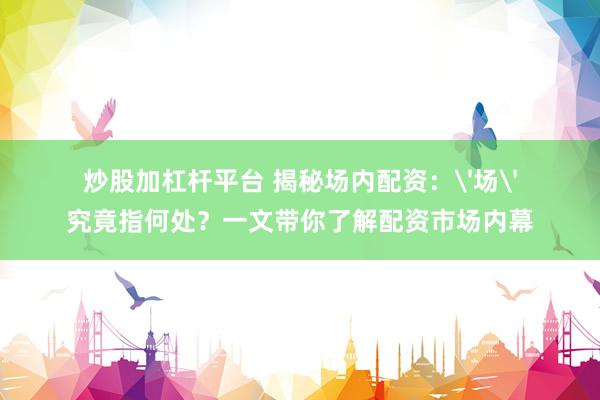 炒股加杠杆平台 揭秘场内配资：'场'究竟指何处？一文带你了解配资市场内幕
