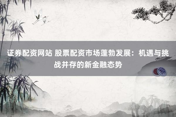 证券配资网站 股票配资市场蓬勃发展：机遇与挑战并存的新金融态势