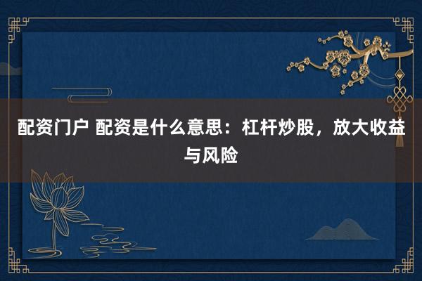 配资门户 配资是什么意思：杠杆炒股，放大收益与风险