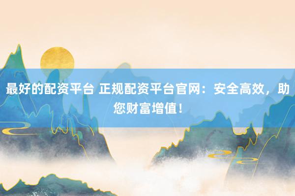 最好的配资平台 正规配资平台官网：安全高效，助您财富增值！
