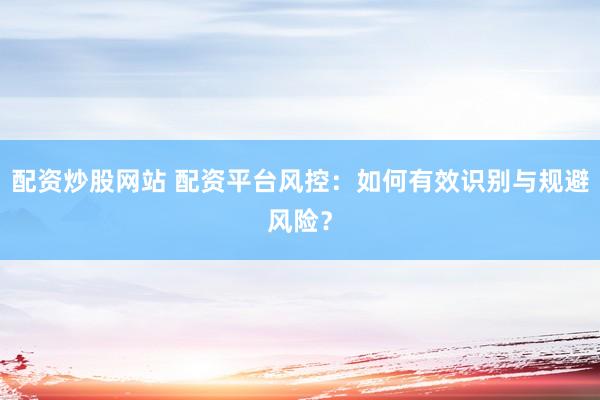 配资炒股网站 配资平台风控：如何有效识别与规避风险？