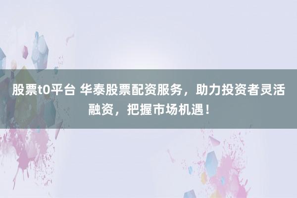 股票t0平台 华泰股票配资服务，助力投资者灵活融资，把握市场机遇！