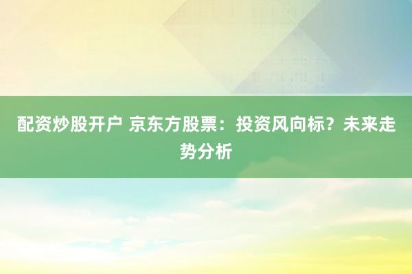 配资炒股开户 京东方股票：投资风向标？未来走势分析