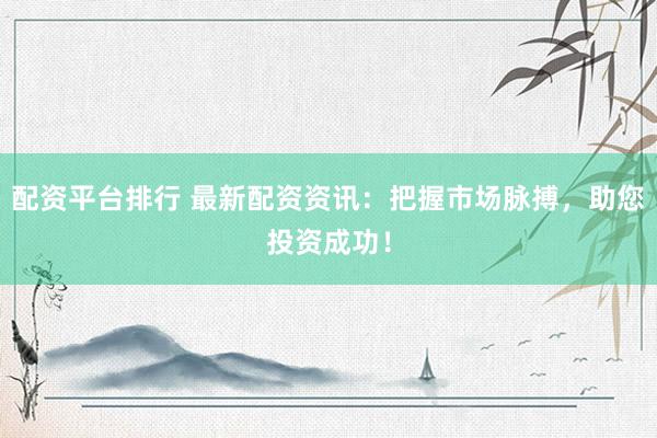 配资平台排行 最新配资资讯：把握市场脉搏，助您投资成功！