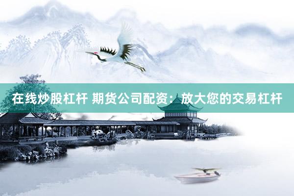 在线炒股杠杆 期货公司配资：放大您的交易杠杆